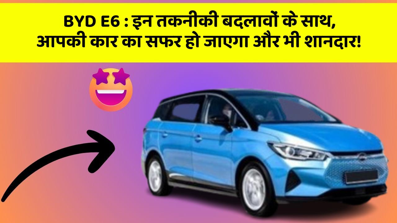 BYD E6 : इन तकनीकी बदलावों के साथ, आपकी कार का सफर हो जाएगा और भी शानदार!