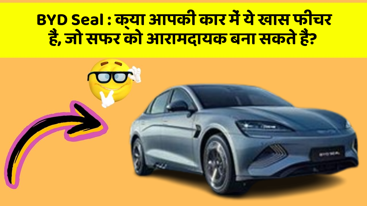 BYD Seal: क्या आपकी कार में ये खास फीचर हैं, जो सफर को आरामदायक बना सकते हैं?